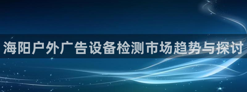 杏宇平台好吗：海阳户外广告设备检测市场趋势与探讨